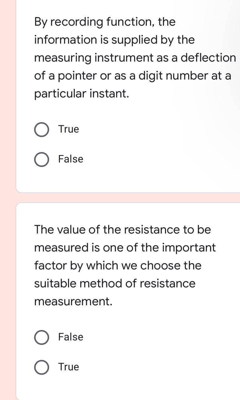 By recording function, the
information is supplied by the
measuring instrument as a deflection
of a pointer or as a digit number at a
particular instant.
True
False
The value of the resistance to be
measured is one of the important
factor by which we choose the
suitable method of resistance
measurement.
False
True