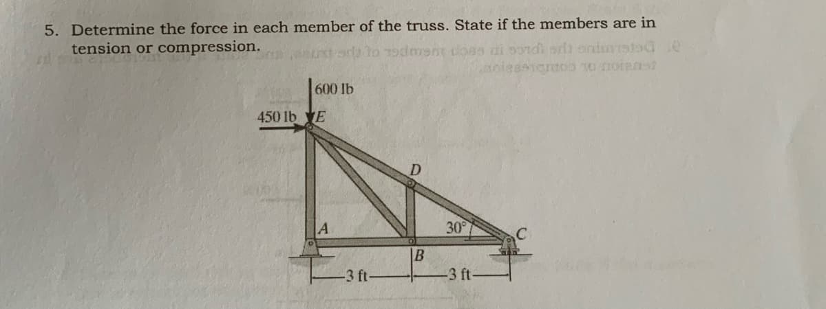 5. Determine the force in each member of the truss. State if the members are in
tension or compression.
Todment loes ai sondh orlh onirstad.e
891emoo 0 noian
600 lb
450 lb E
A
30°
B
3 ft-
3 ft-
