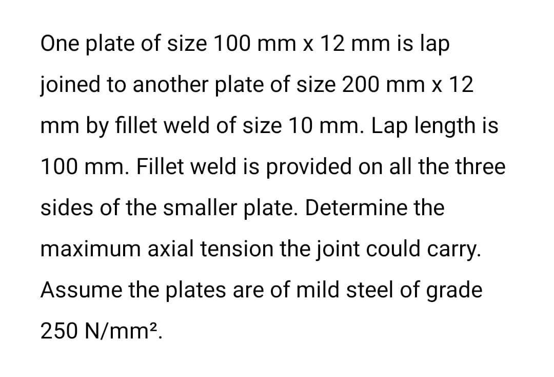 One plate of size 100 mm x 12 mm is lap
joined to another plate of size 200 mm x 12
mm by fillet weld of size 10 mm. Lap length is
100 mm. Fillet weld is provided on all the three
sides of the smaller plate. Determine the
maximum axial tension the joint could carry.
Assume the plates are of mild steel of grade
250 N/mm?.
