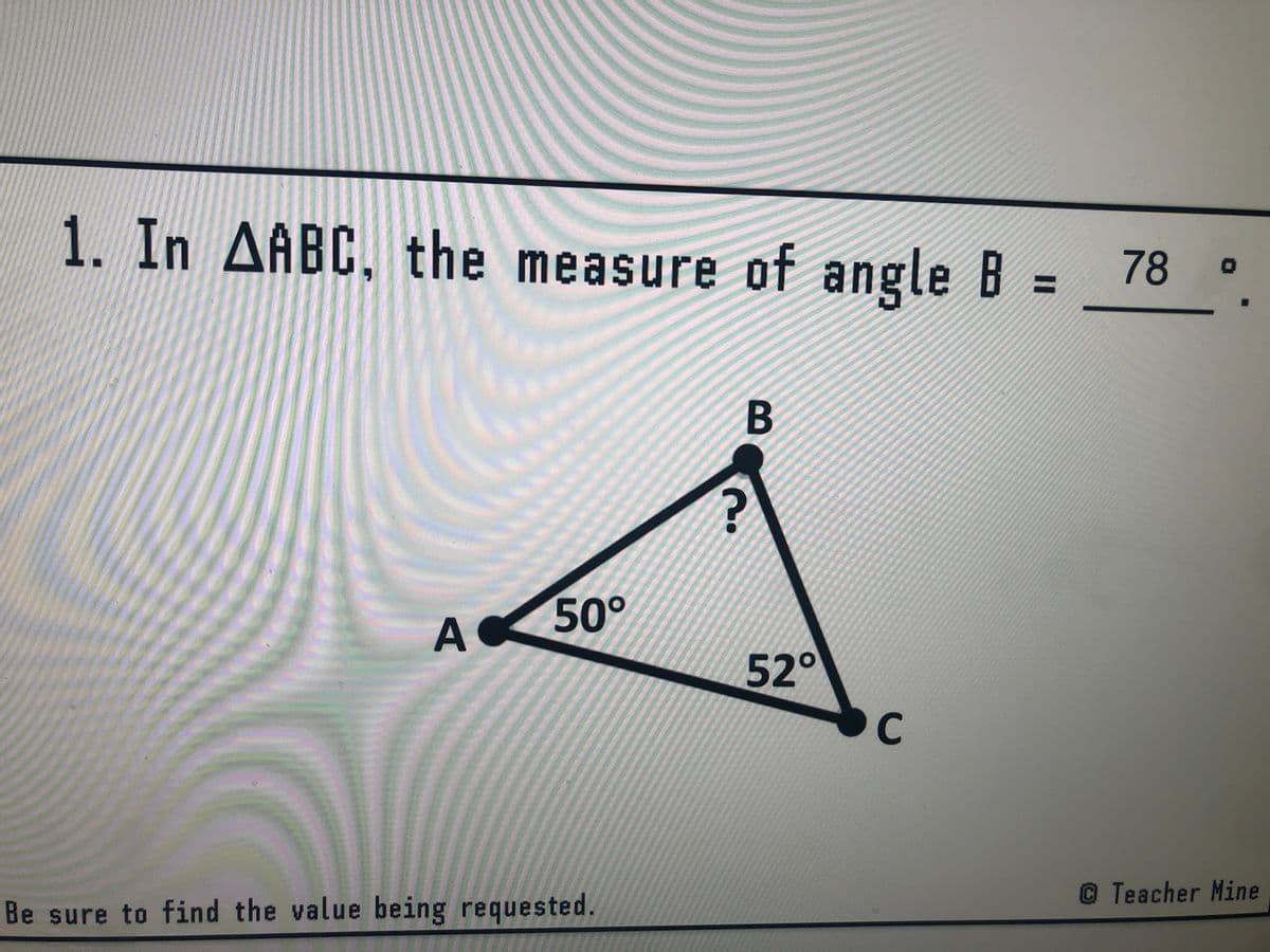 1. In AABC, the measure of angle B =
78 o
%3D
B
50°
A
52°
C
© Teacher Mine
Be sure to find the value being requested.

