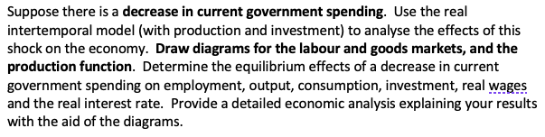 Suppose there is a decrease in current government spending. Use the real
intertemporal model (with production and investment) to analyse the effects of this
shock on the economy. Draw diagrams for the labour and goods markets, and the
production function. Determine the equilibrium effects of a decrease in current
government spending on employment, output, consumption, investment, real wages
and the real interest rate. Provide a detailed economic analysis explaining your results
with the aid of the diagrams.