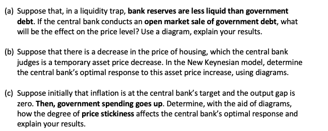 (a) Suppose that, in a liquidity trap, bank reserves are less liquid than government
debt. If the central bank conducts an open market sale of government debt, what
will be the effect on the price level? Use a diagram, explain your results.
(b) Suppose that there is a decrease in the price of housing, which the central bank
judges is a temporary asset price decrease. In the New Keynesian model, determine
the central bank's optimal response to this asset price increase, using diagrams.
(c) Suppose initially that inflation is at the central bank's target and the output gap is
zero. Then, government spending goes up. Determine, with the aid of diagrams,
how the degree of price stickiness affects the central bank's optimal response and
explain your results.