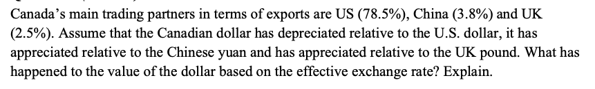 Canada's main trading partners in terms of exports are US (78.5%), China (3.8%) and UK
(2.5%). Assume that the Canadian dollar has depreciated relative to the U.S. dollar, it has
appreciated relative to the Chinese yuan and has appreciated relative to the UK pound. What has
happened to the value of the dollar based on the effective exchange rate? Explain.