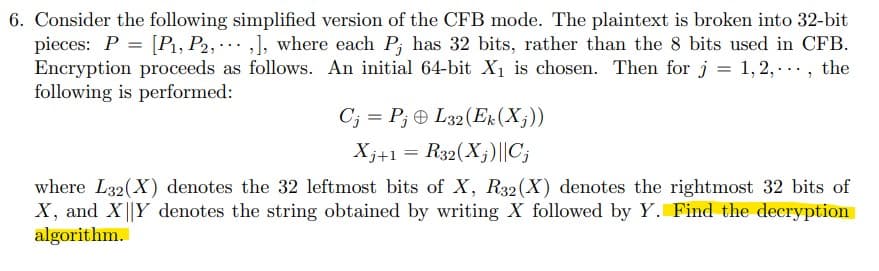 6. Consider the following simplified version of the CFB mode. The plaintext is broken into 32-bit
pieces: P = [P₁, P2, ,], where each P, has 32 bits, rather than the 8 bits used in CFB.
Encryption proceeds as follows. An initial 64-bit X₁ is chosen. Then for j = 1,2,..., the
following is performed:
CjPjL32 (Ek (Xj))
Xj+1 = R32(X₁)||C₁
where L32(X) denotes the 32 leftmost bits of X, R32 (X) denotes the rightmost 32 bits of
X, and XY denotes the string obtained by writing X followed by Y. Find the decryption
algorithm.