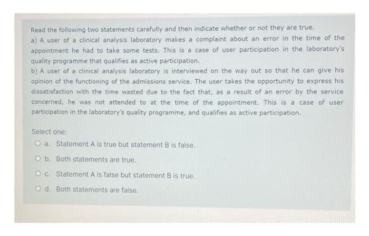 Read the following two statements carefully and then indicate whether or not they are true.
a) A user of a clinical analysis laboratory makes a complaint about an error in the time of the
appointment he had to take some tests. This is a case of user participation in the laboratory's
quality programme that qualifies as active participation.
b) A user of a clinical analysis laboratory is interviewed on the way out so that he can give his
opinion of the functioning of the admissions service. The user takes the opportunity to express his
dissatisfaction with the time wasted due to the fact that, as a result of an error by the service
concerned, he was not attended to at the time of the appointment. This is a case of user
participation in the laboratory's quality programme, and qualifies as active participation.
Select one:
O a. Statement A is true but statement B is false.
O b. Both statements are true.
O c. Statement A is false but statement B is true.
O d. Both statements are false.