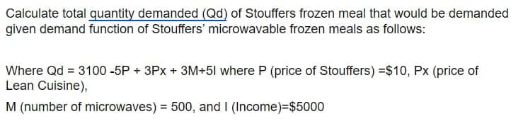 Calculate total quantity demanded (Qd) of Stouffers frozen meal that would be demanded
given demand function of Stouffers' microwavable frozen meals as follows:
Where Qd = 3100 -5P + 3Px + 3M+51 where P (price of Stouffers) =$10, Px (price of
Lean Cuisine),
M (number of microwaves) = 500, and I (Income)%=$5000
