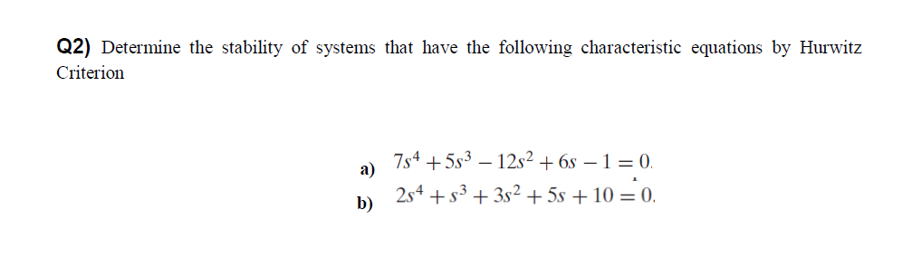 Q2) Determine the stability of systems that have the following characteristic equations by Hurwitz
Criterion
7s4 +5s3 – 12s²+ 6s – 1 = 0.
а)
2s4 +s3 + 3s² + 5s + 10 = 0.
b)
