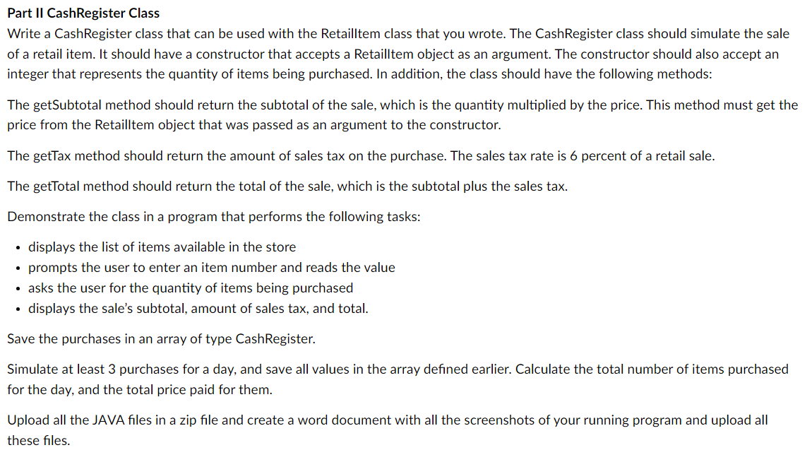 Part II CashRegister Class
Write a CashRegister class that can be used with the Retailltem class that you wrote. The CashRegister class should simulate the sale
of a retail item. It should have a constructor that accepts a Retailltem object as an argument. The constructor should also accept an
integer that represents the quantity of items being purchased. In addition, the class should have the following methods:
The getSubtotal method should return the subtotal of the sale, which is the quantity multiplied by the price. This method must get the
price from the Retailltem object that was passed as an argument to the constructor.
The getTax method should return the amount of sales tax on the purchase. The sales tax rate is 6 percent of a retail sale.
The getTotal method should return the total of the sale, which is the subtotal plus the sales tax.
Demonstrate the class in a program that performs the following tasks:
displays the list of items available in the store
• prompts the user to enter an item number and reads the value
• asks the user for the quantity of items being purchased
• displays the sale's subtotal, amount of sales tax, and total.
Save the purchases in an array of type Cash Register.
Simulate at least 3 purchases for a day, and save all values in the array defined earlier. Calculate the total number of items purchased
for the day, and the total price paid for them.
Upload all the JAVA files in a zip file and create a word document with all the screenshots of your running program and upload all
these files.