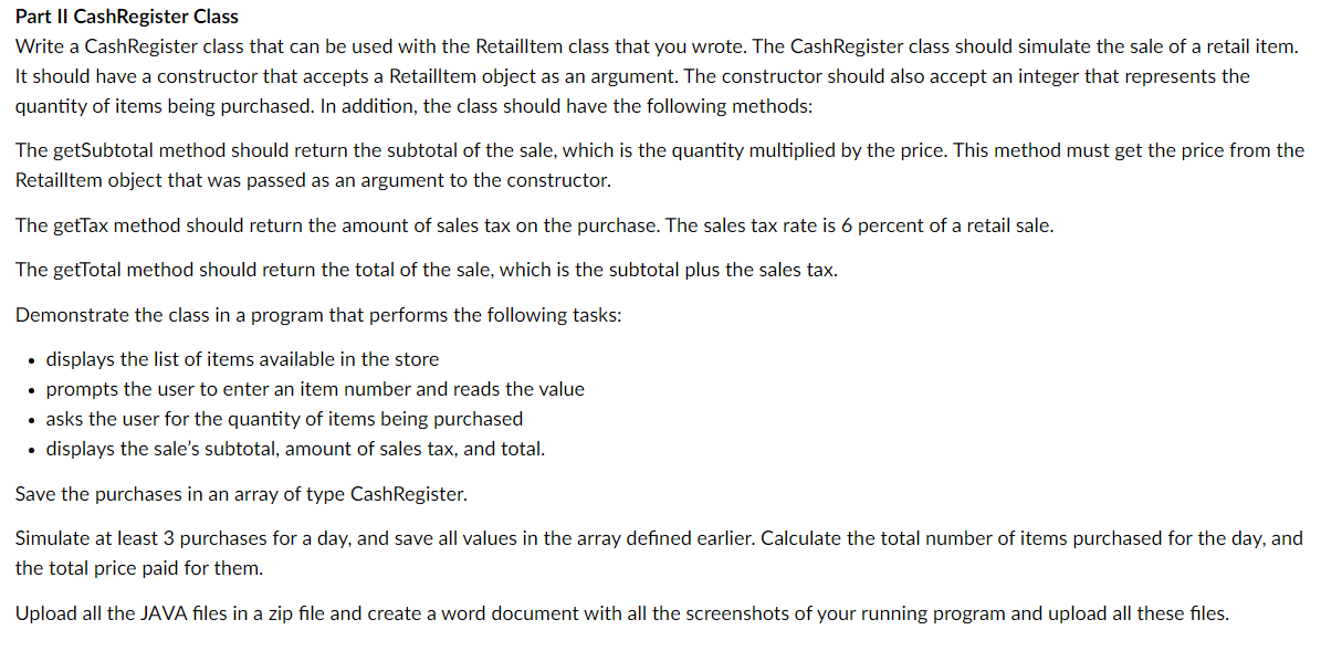 Part II CashRegister Class
Write a CashRegister class that can be used with the Retailltem class that you wrote. The Cash Register class should simulate the sale of a retail item.
It should have a constructor that accepts a Retailltem object as an argument. The constructor should also accept an integer that represents the
quantity of items being purchased. In addition, the class should have the following methods:
The getSubtotal method should return the subtotal of the sale, which is the quantity multiplied by the price. This method must get the price from the
Retailltem object that was passed as an argument to the constructor.
The getTax method should return the amount of sales tax on the purchase. The sales tax rate is 6 percent of a retail sale.
The getTotal method should return the total of the sale, which is the subtotal plus the sales tax.
Demonstrate the class in a program that performs the following tasks:
displays the list of items available in the store
• prompts the user to enter an item number and reads the value
• asks the user for the quantity of items being purchased
• displays the sale's subtotal, amount of sales tax, and total.
Save the purchases in an array of type Cash Register.
Simulate at least 3 purchases for a day, and save all values in the array defined earlier. Calculate the total number of items purchased for the day, and
the total price paid for them.
Upload all the JAVA files in a zip file and create a word document with all the screenshots of your running program and upload all these files.