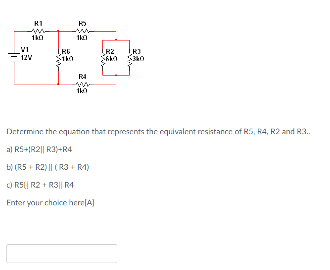 R1
R5
1kn
1kn
V1
R6
1k0
R2
6kn
R3
3k0
12V
R4
1k0
Determine the equation that represents the equivalent resistance of R5, R4, R2 and R3.
a) R5+(R2|| R3)+R4
b) (R5 + R2) || (R3 + R4)
c) R5{{ R2 + R3|| R4
Enter your choice here[A]

