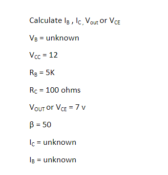 Calculate Ig , lc, Vout or VCE
VB = unknown
Vcc = 12
Rg = 5K
Rc = 100 ohms
VOUT or VCE = 7 v
B = 50
Ic = unknown
IB = unknown
