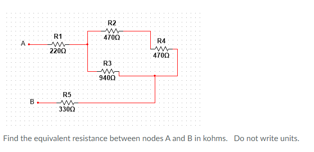 R2
R1
4700
A
R4
2200
4700
R3
9400
R5
B
3300
Find the equivalent resistance between nodes A and B in kohms. Do not write units.
