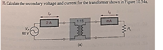 35. Calculate the secondary voltage and current for the transformer shown in Figure 10.54a.
Ip
1:15
MA
2 A
R
60 V
(a)
