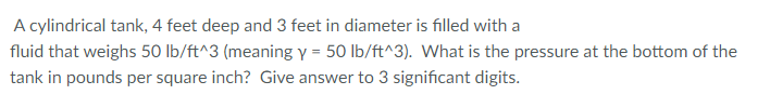 A cylindrical tank, 4 feet deep and 3 feet in diameter is filled with a
fluid that weighs 50 lb/ft^3 (meaning y = 50 lb/ft^3). What is the pressure at the bottom of the
tank in pounds per square inch? Give answer to 3 significant digits.
