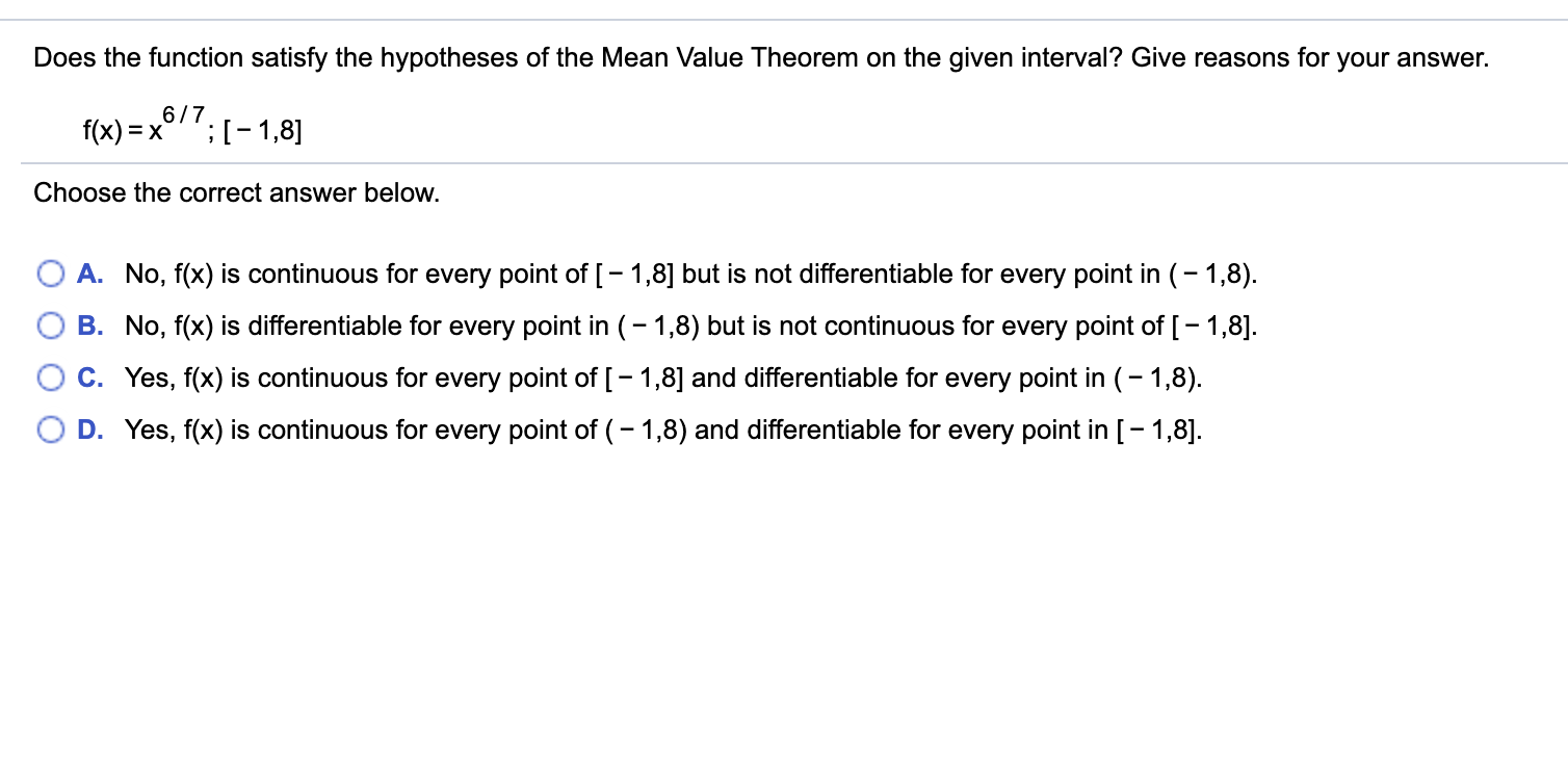 Does the function satisfy the hypotheses of the Mean Value Theorem on the given interval? Give reasons for your answer.
f(x) = x
6/7
;[-1,8]
Choose the correct answer below.
A. No, f(x) is continuous for every point of [- 1,8] but is not differentiable for every point in (- 1,8).
B. No, f(x) is differentiable for every point in (– 1,8) but is not continuous for every point of [- 1,8].
C. Yes, f(x) is continuous for every point of [- 1,8] and differentiable for every point in (- 1,8).
O D. Yes, f(x) is continuous for every point of (– 1,8) and differentiable for every point in [- 1,8].
