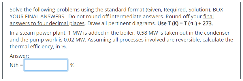Solve the following problems using the standard format (Given, Required, Solution). BOX
YOUR FINAL ANSWERS. Do not round off intermediate answers. Round off your final
answers to four decimal places. Draw all pertinent diagrams. Use T (K) = T (°C) + 273.
In a steam power plant, 1 MW is added in the boiler, 0.58 MW is taken out in the condenser
and the pump work is 0.02 MW. Assuming all processes involved are reversible, calculate the
thermal efficiency, in %.
Answer:
Nth =
%
