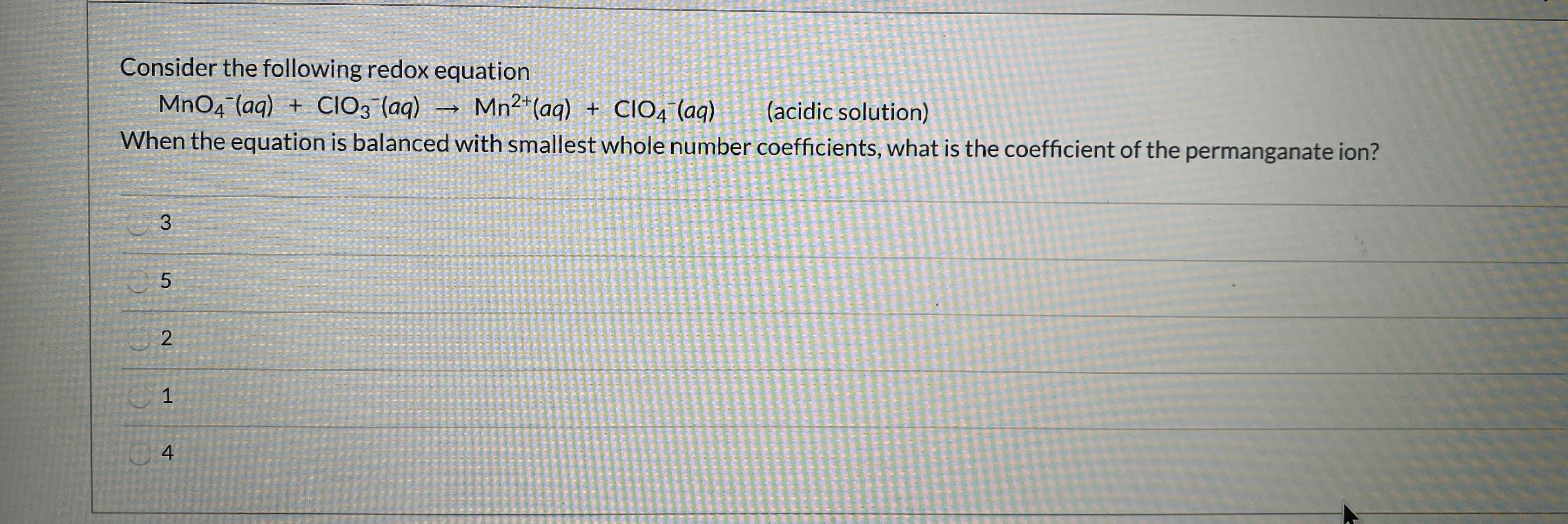 Consider the following redox equation
MnO4 (aq)
When the equation is balaced with smallest whole number coefficients, what is the coefficient of the permanganate ion?
CIO; (aq)
Mn2*(ag) + CIO4 (ag)
(acidic solution)
2.
