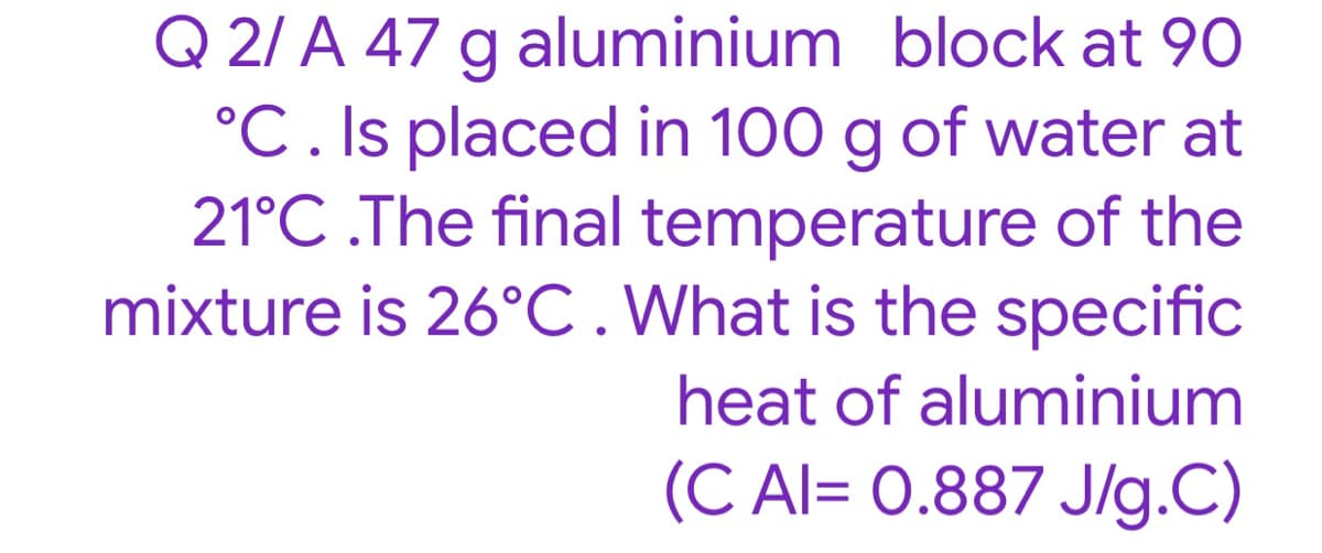 Q 2/ A 47 g aluminium block at 90
°C. Is placed in 100 g of water at
21°C .The final temperature of the
mixture is 26°C.What is the specific
heat of aluminium
(C Al= 0.887 J/g.C)
