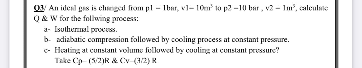 = 1bar, v1= 10m³ to p2 =10 bar , v2 = 1m³, calculate
Q3/ An ideal gas is changed from pl
Q & W for the follwing process:
a- Isothermal process.
b- adiabatic compression followed by cooling process at constant pressure.
c- Heating at constant volume followed by cooling at constant pressure?
Take Cp= (5/2)R & Cv=(3/2) R
