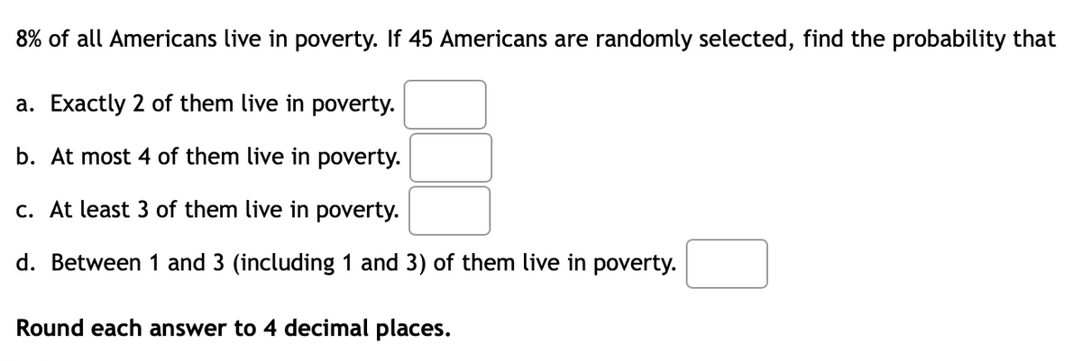 8% of all Americans live in poverty. If 45 Americans are randomly selected, find the probability that
a. Exactly 2 of them live in poverty.
b. At most 4 of them live in poverty.
c. At least 3 of them live in poverty.
d. Between 1 and 3 (including 1 and 3) of them live in poverty.
Round each answer to 4 decimal places.