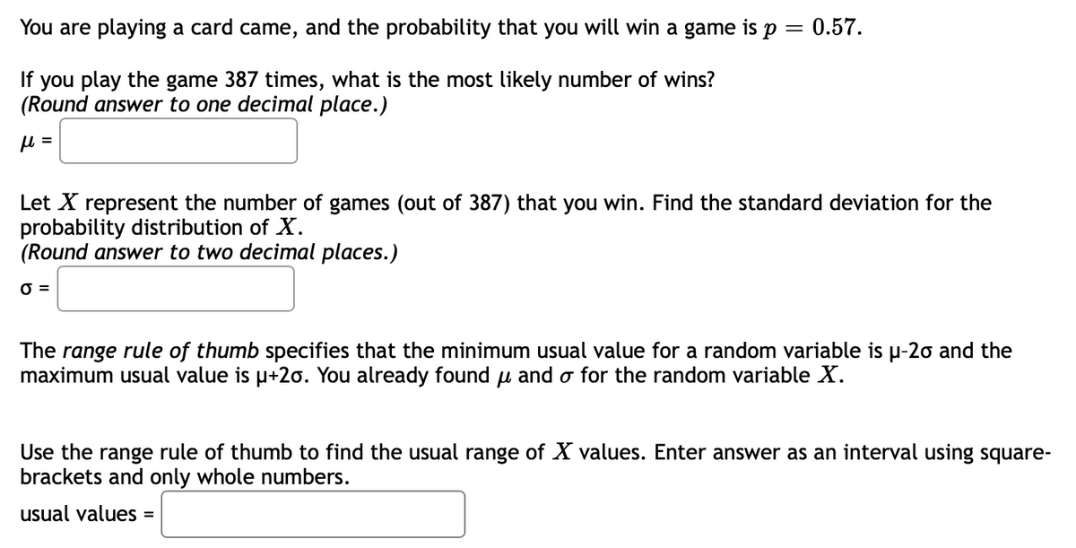 You are playing a card came, and the probability that you will win a game is p = 0.57.
If you play the game 387 times, what is the most likely number of wins?
(Round answer to one decimal place.)
μ =
Let X represent the number of games (out of 387) that you win. Find the standard deviation for the
probability distribution of X.
(Round answer to two decimal places.)
0 =
The range rule of thumb specifies that the minimum usual value for a random variable is µ-20 and the
maximum usual value is µ+2o. You already found u and o for the random variable X.
Use the range rule of thumb to find the usual range of X values. Enter answer as an interval using square-
brackets and only whole numbers.
usual values =