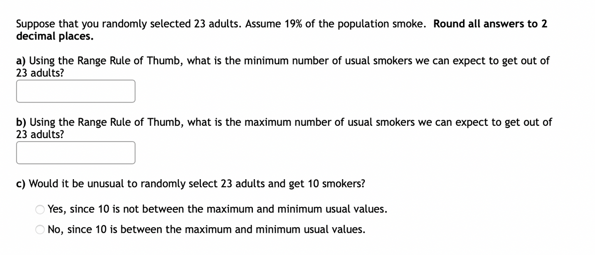 Suppose that you randomly selected 23 adults. Assume 19% of the population smoke. Round all answers to 2
decimal places.
a) Using the Range Rule of Thumb, what is the minimum number of usual smokers we can expect to get out of
23 adults?
b) Using the Range Rule of Thumb, what is the maximum number of usual smokers we can expect to get out of
23 adults?
c) Would it be unusual to randomly select 23 adults and get 10 smokers?
Yes, since 10 is not between the maximum and minimum usual values.
No, since 10 is between the maximum and minimum usual values.