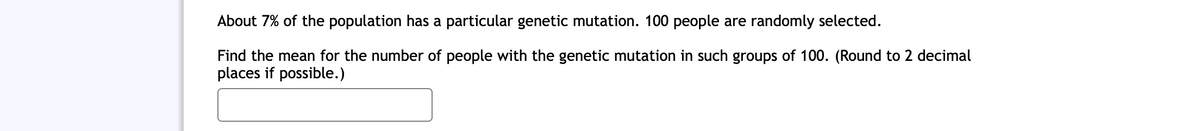 About 7% of the population has a particular genetic mutation. 100 people are randomly selected.
Find the mean for the number of people with the genetic mutation in such groups of 100. (Round to 2 decimal
places if possible.)