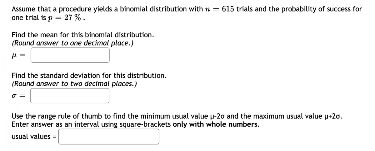 Assume that a procedure yields a binomial distribution with n = 615 trials and the probability of success for
one trial is p
27%.
Find the mean for this binomial distribution.
(Round answer to one decimal place.)
μl
=
Find the standard deviation for this distribution.
(Round answer to two decimal places.)
σ=
Use the range rule of thumb to find the minimum usual value µ-20 and the maximum usual value μ+20.
Enter answer as an interval using square-brackets only with whole numbers.
usual values =