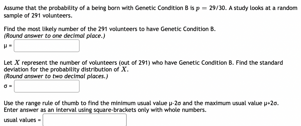 =
Assume that the probability of a being born with Genetic Condition B is p
sample of 291 volunteers.
29/30. A study looks at a random
Find the most likely number of the 291 volunteers to have Genetic Condition B.
(Round answer to one decimal place.)
P =
Let X represent the number of volunteers (out of 291) who have Genetic Condition B. Find the standard
deviation for the probability distribution of X.
(Round answer to two decimal places.)
O=
Use the range rule of thumb to find the minimum usual value µ-20 and the maximum usual value μ+2o.
Enter answer as an interval using square-brackets only with whole numbers.
usual values =