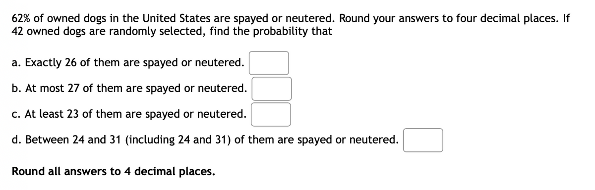 62% of owned dogs in the United States are spayed or neutered. Round your answers to four decimal places. If
42 owned dogs are randomly selected, find the probability that
a. Exactly 26 of them are spayed or neutered.
b. At most 27 of them are spayed or neutered.
c. At least 23 of them are spayed or neutered.
d. Between 24 and 31 (including 24 and 31) of them are spayed or neutered.
Round all answers to 4 decimal places.