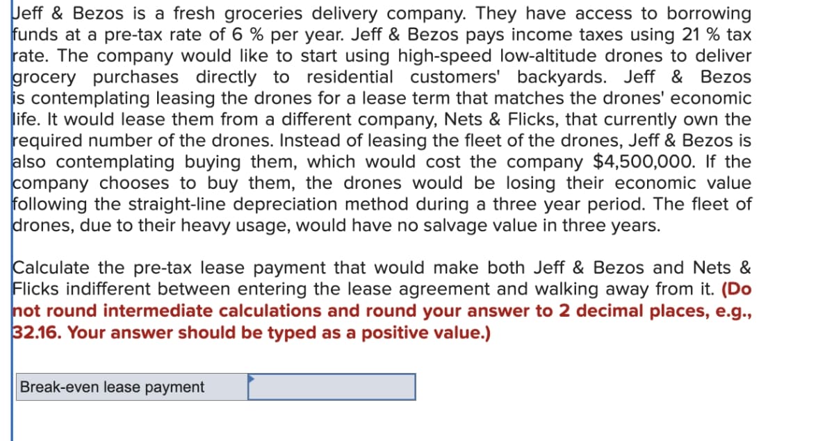 Jeff & Bezos is a fresh groceries delivery company. They have access to borrowing
funds at a pre-tax rate of 6 % per year. Jeff & Bezos pays income taxes using 21% tax
rate. The company would like to start using high-speed low-altitude drones to deliver
grocery purchases directly to residential customers' backyards. Jeff & Bezos
is contemplating leasing the drones for a lease term that matches the drones' economic
life. It would lease them from a different company, Nets & Flicks, that currently own the
required number of the drones. Instead of leasing the fleet of the drones, Jeff & Bezos is
also contemplating buying them, which would cost the company $4,500,000. If the
company chooses to buy them, the drones would be losing their economic value
following the straight-line depreciation method during a three year period. The fleet of
drones, due to their heavy usage, would have no salvage value in three years.
Calculate the pre-tax lease payment that would make both Jeff & Bezos and Nets &
Flicks indifferent between entering the lease agreement and walking away from it. (Do
not round intermediate calculations and round your answer to 2 decimal places, e.g.,
32.16. Your answer should be typed as a positive value.)
Break-even lease payment