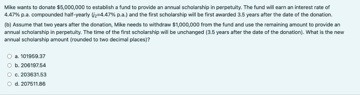 Mike wants to donate $5,000,000 to establish a fund to provide an annual scholarship in perpetuity. The fund will earn an interest rate of
4.47% p.a. compounded half-yearly (2=4.47% p.a.) and the first scholarship will be first awarded 3.5 years after the date of the donation.
(b) Assume that two years after the donation, Mike needs to withdraw $1,000,000 from the fund and use the remaining amount to provide an
annual scholarship in perpetuity. The time of the first scholarship will be unchanged (3.5 years after the date of the donation). What is the new
annual scholarship amount (rounded to two decimal places)?
a. 101959.37
O b. 206197.54
O c. 203631.53
O d. 207511.86