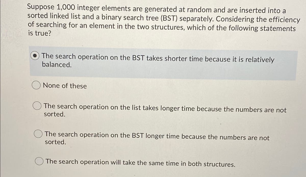 Suppose 1,000 integer elements are generated at random and are inserted into a
sorted linked list and a binary search tree (BST) separately. Considering the efficiency
of searching for an element in the two structures, which of the following statements
is true?
The search operation on the BST takes shorter time because it is relatively
balanced.
O None of these
The search operation on the list takes longer time because the numbers are not
sorted.
The search operation on the BST longer time because the numbers are not
sorted.
O The search operation will take the same time in both structures.
