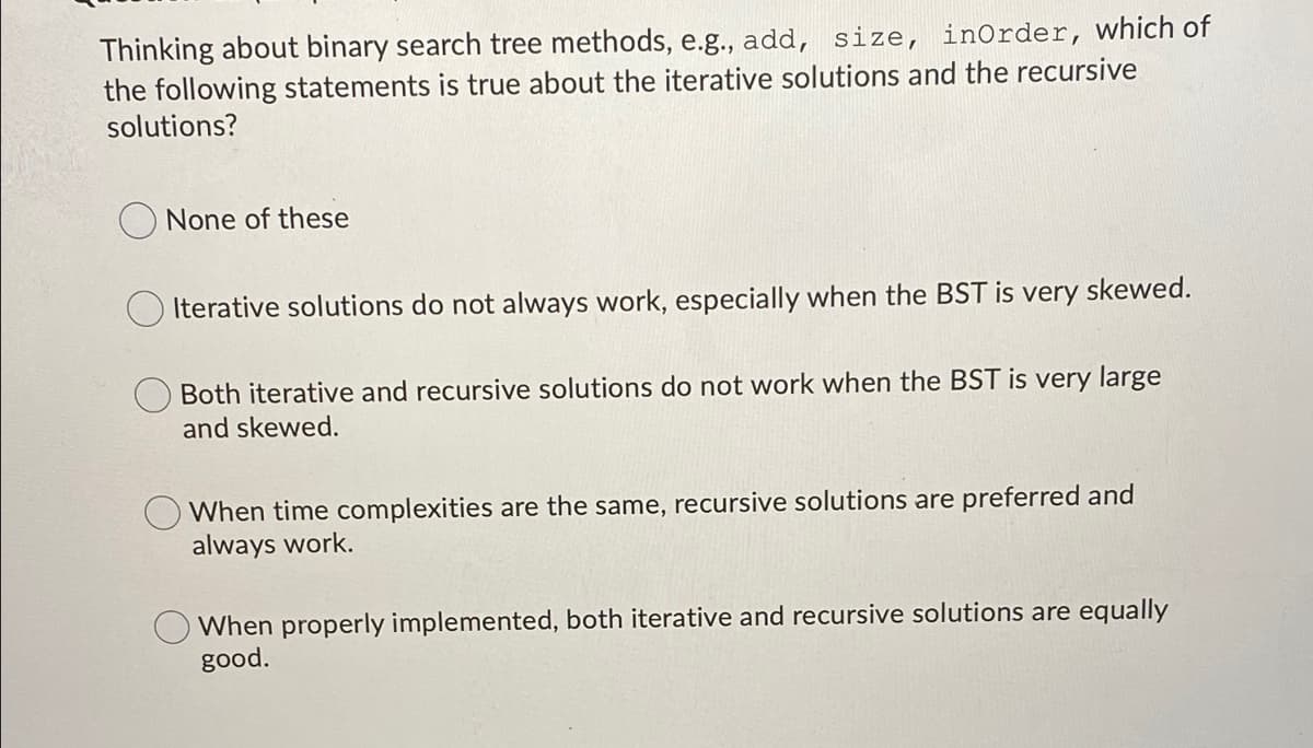 Thinking about binary search tree methods, e.g., add, size, inOrder, which of
the following statements is true about the iterative solutions and the recursive
solutions?
None of these
Iterative solutions do not always work, especially when the BST is very skewed.
Both iterative and recursive solutions do not work when the BST is very large
and skewed.
When time complexities are the same, recursive solutions are preferred and
always work.
When properly implemented, both iterative and recursive solutions are equally
good.
