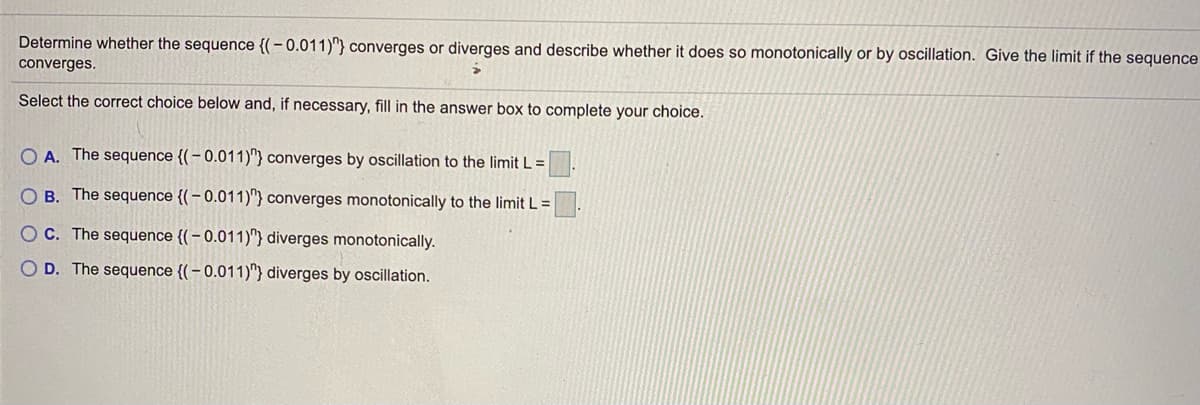 Determine whether the sequence {(-0.011)"} converges or diverges and describe whether it does so monotonically or by oscillation. Give the limit if the sequence
converges.
Select the correct choice below and, if necessary, fill in the answer box to complete your choice.
O A. The sequence {( – 0.011)"} converges by oscillation to the limit L =
O B. The sequence {(– 0.011)"} converges monotonically to the limit L =
OC. The sequence {(–0.011)"} diverges monotonically.
O D. The sequence {(– 0.011)"} diverges by oscillation.
