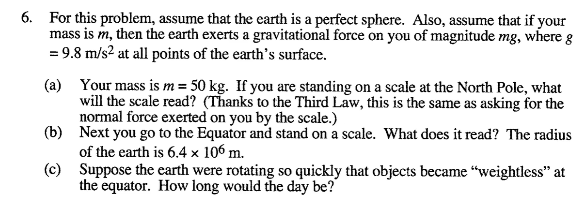 For this problem, assume that the earth is a perfect sphere. Also, assume that if your
mass is m, then the earth exerts a gravitational force on you of magnitude mg, where g
= 9.8 m/s2 at all points of the earth's surface.
a) Your mass is m =
will the scale read? (Thanks to the Third Law, this is the same as asking for the
normal force exerted on you by the scale.)
b) Next you go to the Equator and stand on a scale. What does it read? The radius
of the earth is 6.4 × 106 m.
c) Suppose the earth were rotating so quickly that objects became “weightless" at
the equator. How long would the day be?
50 kg. If you are standing on a scale at the North Pole, what
