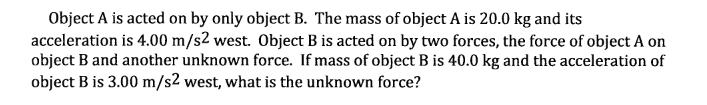 Object A is acted on by only object B. The mass of object A is 20.0 kg and its
acceleration is 4.00 m/s2 west. Object B is acted on by two forces, the force of object A on
object B and another unknown force. If mass of object B is 40.0 kg and the acceleration of
object B is 3.00 m/s2 west, what is the unknown force?
