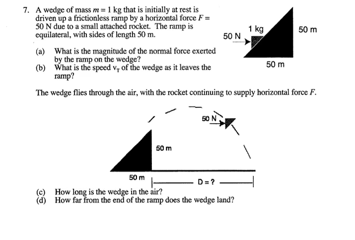 I kg
is initially
A wedge of mass
driven up a frictionless ramp by a horizontal force F =
50 N due to a small attached rocket. The ramp is
equilateral, with sides of length 50 m.
1 kg
50 N
50 m
(a) What is the magnitude of the normal force exerted
by the ramp on the wedge?
(b) What is the speed v, of the wedge as it leaves the
50 m
