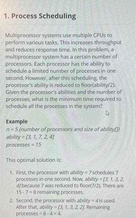 1. Process Scheduling
Multiprocessor systems use multiple CPUS to
perform various tasks. This increases throughput
and reduces response time. In this problem, a
multiprocessor system has a certain number of
processors. Each processor has the ability to
schedule a limited number of processes in one
second. However, after this scheduling, the
processor's ability is reduced to floor(ability/2).
Given the processor's abilities and the number of
processes, what is the minimum time required to
schedule all the processes in the system?
Example
n = 5 (number of processors and size of ability[])
ability = [3, 1, 7, 2, 4]
processes = 15
This optimal solution is:
1. First, the processor with ability = 7 schedules 7
processes in one second. Now, ability [3, 1, 3, 2,
4] because 7 was reduced to floor(7/2). There are
15-7= 8 remaining processes.
2. Second, the processor with ability = 4 is used.
After that, ability [3, 1, 3, 2, 2]. Remaining
processes = 8 -4 = 4.
