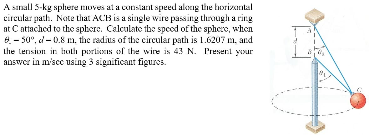 A small 5-kg sphere moves at a constant speed along the horizontal
circular path. Note that ACB is a single wire passing through a ring
at C attached to the sphere. Calculate the speed of the sphere, when
0₁ = 50°, d= 0.8 m, the radius of the circular path is 1.6207 m, and
the tension in both portions of the wire is 43 N. Present your
answer in m/sec using 3 significant figures.
B
Ꮎ
01