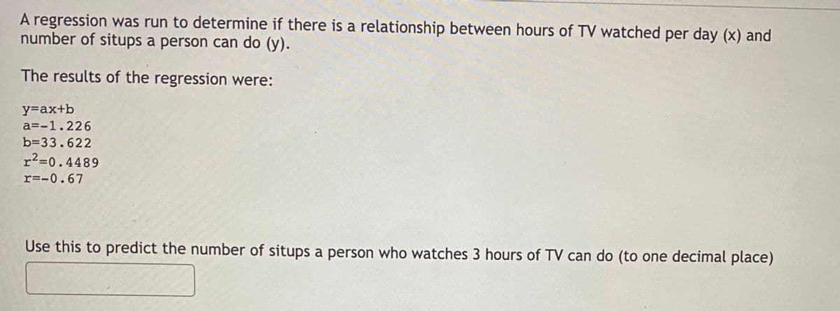 A regression was run to determine if there is a relationship between hours of TV watched per day (x) and
number of situps a person can do (y).
The results of the regression were:
y=ax+b
a=-1.226
b=33.622
r²-0.4489
r=-0.67
Use this to predict the number of situps a person who watches 3 hours of TV can do (to one decimal place)