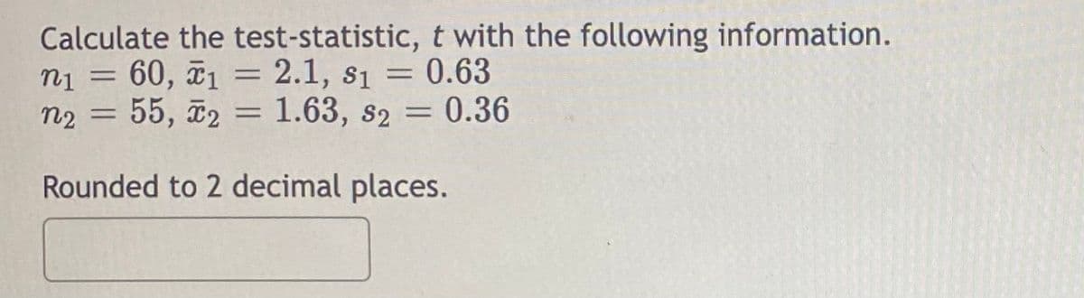 Calculate the test-statistic,
n₁ = 60, ₁ = 2.1, 81
1
n2 = 55, 2 = 1.63, s2 = 0.36
Rounded to 2 decimal places.
t with the following information.
= 0.63