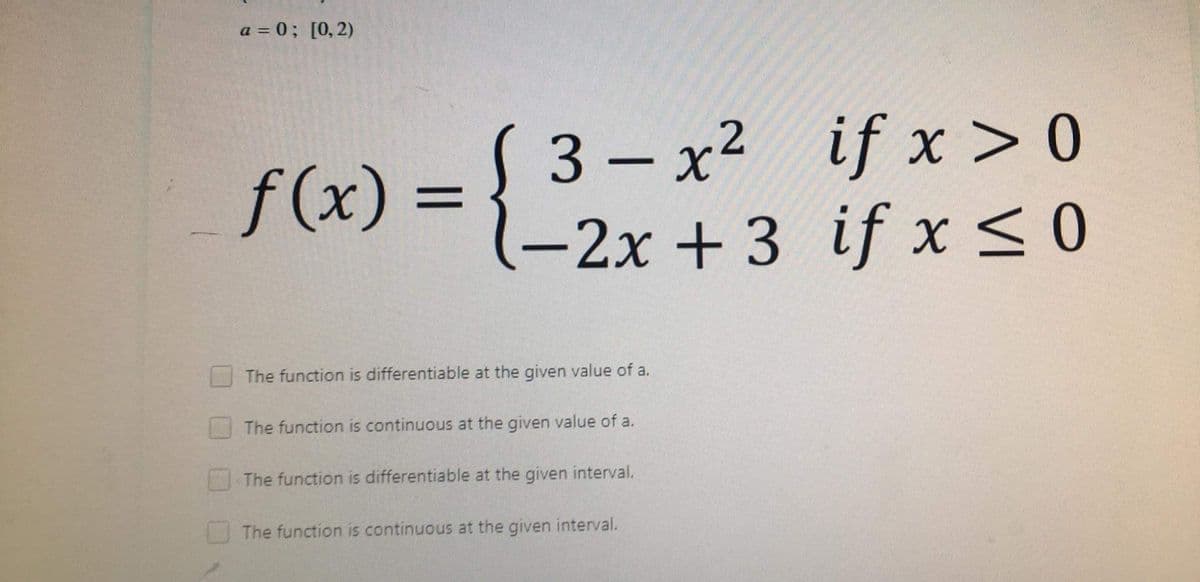 3-2x+3 if x < 0
a = 0; [0, 2)
S 3 – x² if x > 0
— х2
f(x)% =
-2x +3 if x<0
The function is differentiable at the given value of a.
The function is continuous at the given value of a.
The function is differentiable at the given interval.
The function is continuous at the given interval.
