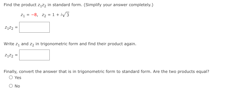 Find the product z1z2 in standard form. (Simplify your answer completely.)
z1 = -8, z2 = 1 + i/3
Write z, and zą in trigonometric form and find their product again.
ZĄZ2 =
Finally, convert the answer that is in trigonometric form to standard form. Are the two products equal?
O Yes
O No
