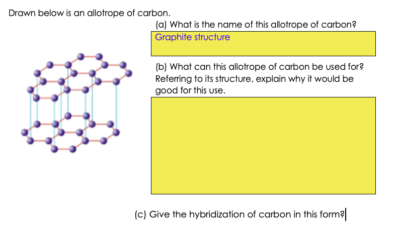 Drawn below is an allotrope of carbon.
(a) What is the name of this allotrope of carbon?
Graphite structure
(b) What can this allotrope of carbon be used for?
Referring to its structure, explain why it would be
good for this use.
(c) Give the hybridization of carbon in this form?
