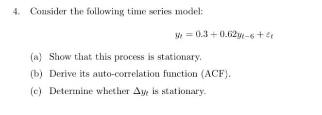Consider the following time series model:
(a) Show that this process is stationary.
(b) Derive its auto-correlation function (ACF).
(c) Determine whether Ayt is stationary.
Yt = 0.3 +0.62yt-6 + Et