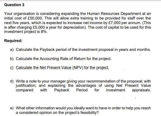 Question 3
Your organisation is considering expanding the Human Resources Department at an
initial cost of £50,000. This will allow extra training to be provided for staff over the
next five years, which is expected to increase net income by £7,000 per annum. (This
is after charging £5,000 a year for depreciation). The cost of capital to be used for this
investment project is 8%.
Required:
a) Calculate the Payback period of the investment proposal in years and months.
b) Calculate the Accounting Rate of Return for the project.
c) Calculate the Net Present Value (NPV) for the project.
d) Write a note to your manager giving your recommendation of the proposal; with
justification; and explaining the advantages of using Net Present Value
compared with Payback Period for investment appraisals.
e) What other information would you ideally want to have in order to help you reach
a considered opinion on the project's feasibility?