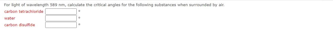 For light of wavelength 589 nm, calculate the critical angles for the following substances when surrounded by air.
carbon tetrachloride
water
carbon disulfide
