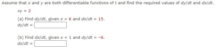 Assume that x and y are both differentiable functions of t and find the required values of dy/dt and dx/dt.
xy = 2
(a) Find dy/dt, given x = 6 and dx/dt = 15.
dy/dt =
(b) Find dx/dt, given x = 1 and dy/dt = -6.
dx/dt =
