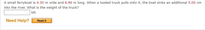 A small ferryboat is 4.30 m wide and 6.90 m long. When a loaded truck pulls onto it, the boat sinks an additional 5.00 cm
into the river. What is the weight of the truck?
kN
Need Help?
Read It
